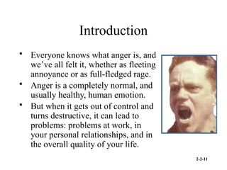 2-2-11
Introduction
• Everyone knows what anger is, and
we’ve all felt it, whether as fleeting
annoyance or as full-fledged rage.
• Anger is a completely normal, and
usually healthy, human emotion.
• But when it gets out of control and
turns destructive, it can lead to
problems: problems at work, in
your personal relationships, and in
the overall quality of your life.
 