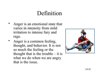 2-2-12
Definition
• Anger is an emotional state that
varies in intensity from mild
irritation to intense fury and
rage.
• Anger is a common feeling,
thought, and behavior. It is not
so much the feeling or the
thought that is the trouble – it is
what we do when we are angry
that is the issue.
 