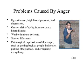 2-2-14
Problems Caused By Anger
• Hypertension, high blood pressure, and
depression.
• Greater risk of dying from coronary
heart disease.
• Weaker immune systems.
• Shorter life spans.
• Pathological expressions of that anger,
such as getting back at people indirectly,
putting others down, and criticizing
everything.
 