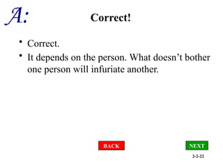 2-2-22
Correct!
• Correct.
• It depends on the person. What doesn’t bother
one person will infuriate another.
NEXT
BACK
 