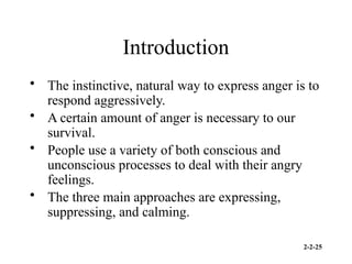 2-2-25
Introduction
• The instinctive, natural way to express anger is to
respond aggressively.
• A certain amount of anger is necessary to our
survival.
• People use a variety of both conscious and
unconscious processes to deal with their angry
feelings.
• The three main approaches are expressing,
suppressing, and calming.
 