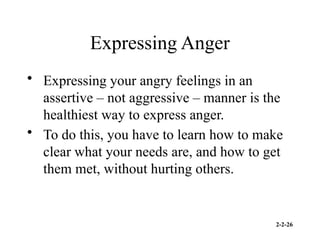 2-2-26
Expressing Anger
• Expressing your angry feelings in an
assertive – not aggressive – manner is the
healthiest way to express anger.
• To do this, you have to learn how to make
clear what your needs are, and how to get
them met, without hurting others.
 