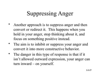 2-2-27
Suppressing Anger
• Another approach is to suppress anger and then
convert or redirect it. This happens when you
hold in your anger, stop thinking about it, and
focus on something positive instead.
• The aim is to inhibit or suppress your anger and
convert it into more constructive behavior.
• The danger in this type of response is that if it
isn’t allowed outward expression, your anger can
turn inward – on yourself.
 
