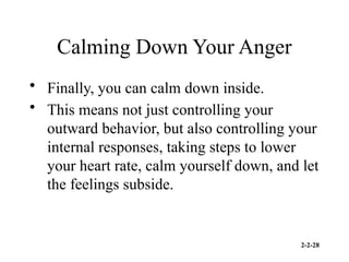 2-2-28
Calming Down Your Anger
• Finally, you can calm down inside.
• This means not just controlling your
outward behavior, but also controlling your
internal responses, taking steps to lower
your heart rate, calm yourself down, and let
the feelings subside.
 