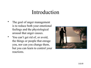 2-2-33
Introduction
• The goal of anger management
is to reduce both your emotional
feelings and the physiological
arousal that anger causes.
• You can’t get rid of, or avoid,
the things or people that enrage
you, nor can you change them,
but you can learn to control your
reactions.
 
