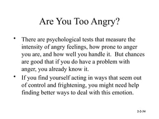 2-2-34
Are You Too Angry?
• There are psychological tests that measure the
intensity of angry feelings, how prone to anger
you are, and how well you handle it. But chances
are good that if you do have a problem with
anger, you already know it.
• If you find yourself acting in ways that seem out
of control and frightening, you might need help
finding better ways to deal with this emotion.
 