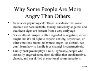 2-2-35
Why Some People Are More
Angry Than Others
• Genetic or physiological: There is evidence that some
children are born irritable, touchy, and easily angered, and
that these signs are present from a very early age.
• Sociocultural. Anger is often regarded as negative; we’re
taught that it’s all right to express anxiety, depression, or
other emotions but not to express anger. As a result, we
don’t learn how to handle it or channel it constructively.
• Family background plays a role. Typically, people who
are easily angered come from families that are disruptive,
chaotic, and not skilled at emotional communications.
 