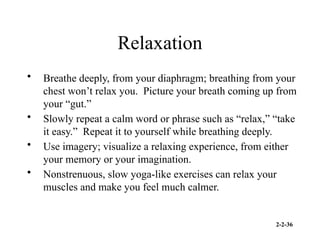 2-2-36
Relaxation
• Breathe deeply, from your diaphragm; breathing from your
chest won’t relax you. Picture your breath coming up from
your “gut.”
• Slowly repeat a calm word or phrase such as “relax,” “take
it easy.” Repeat it to yourself while breathing deeply.
• Use imagery; visualize a relaxing experience, from either
your memory or your imagination.
• Nonstrenuous, slow yoga-like exercises can relax your
muscles and make you feel much calmer.
 