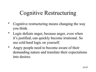 2-2-37
Cognitive Restructuring
• Cognitive restructuring means changing the way
you think.
• Logic defeats anger, because anger, even when
it’s justified, can quickly become irrational. So
use cold hard logic on yourself.
• Angry people need to become aware of their
demanding nature and translate their expectations
into desires.
 
