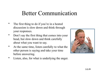2-2-39
Better Communication
• The first thing to do if you’re in a heated
discussion is slow down and think through
your responses.
• Don’t say the first thing that comes into your
head, but slow down and think carefully
about what you want to say.
• At the same time, listen carefully to what the
other person is saying and take your time
before answering.
• Listen, also, for what is underlying the anger.
 