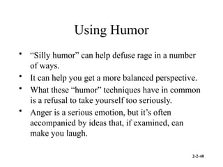 2-2-40
Using Humor
• “Silly humor” can help defuse rage in a number
of ways.
• It can help you get a more balanced perspective.
• What these “humor” techniques have in common
is a refusal to take yourself too seriously.
• Anger is a serious emotion, but it’s often
accompanied by ideas that, if examined, can
make you laugh.
 