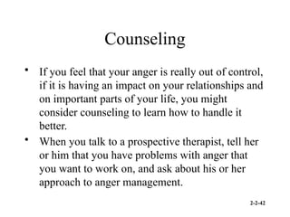 2-2-42
Counseling
• If you feel that your anger is really out of control,
if it is having an impact on your relationships and
on important parts of your life, you might
consider counseling to learn how to handle it
better.
• When you talk to a prospective therapist, tell her
or him that you have problems with anger that
you want to work on, and ask about his or her
approach to anger management.
 