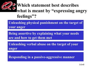 2-2-43
Which statement best describes
what is meant by “expressing angry
feelings”?
Unleashing physical punishment on the target of
your anger
Being assertive by explaining what your needs
are and how to get them met
Unleashing verbal abuse on the target of your
anger
Responding in a passive-aggressive manner
 
