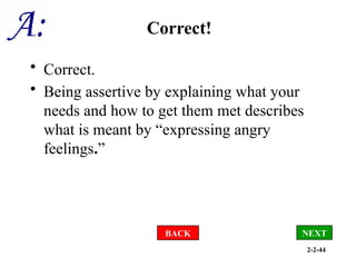 2-2-44
Correct!
• Correct.
• Being assertive by explaining what your
needs and how to get them met describes
what is meant by “expressing angry
feelings.”
BACK NEXT
 