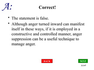 2-2-47
Correct!
• The statement is false.
• Although anger turned inward can manifest
itself in these ways, if it is employed in a
constructive and controlled manner, anger
suppression can be a useful technique to
manage anger.
BACK NEXT
 