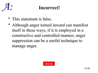 2-2-48
Incorrect!
• This statement is false.
• Although anger turned inward can manifest
itself in these ways, if it is employed in a
constructive and controlled manner, anger
suppression can be a useful technique to
manage anger.
BACK
 