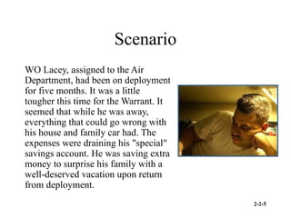 2-2-5
Scenario
WO Lacey, assigned to the Air
Department, had been on deployment
for five months. It was a little
tougher this time for the Warrant. It
seemed that while he was away,
everything that could go wrong with
his house and family car had. The
expenses were draining his "special"
savings account. He was saving extra
money to surprise his family with a
well-deserved vacation upon return
from deployment.
 