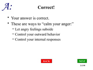 2-2-50
Correct!
• Your answer is correct.
• These are ways to “calm your anger:”
– Let angry feelings subside
– Control your outward behavior
– Control your internal responses
BACK NEXT
 
