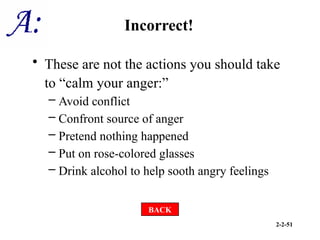 2-2-51
Incorrect!
• These are not the actions you should take
to “calm your anger:”
– Avoid conflict
– Confront source of anger
– Pretend nothing happened
– Put on rose-colored glasses
– Drink alcohol to help sooth angry feelings
BACK
 
