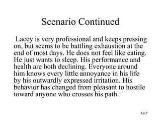 2-2-7
Scenario Continued
Lacey is very professional and keeps pressing
on, but seems to be battling exhaustion at the
end of most days. He does not feel like eating.
He just wants to sleep. His performance and
health are both declining. Everyone around
him knows every little annoyance in his life
by his outwardly expressed irritation. His
behavior has changed from pleasant to hostile
toward anyone who crosses his path.
 