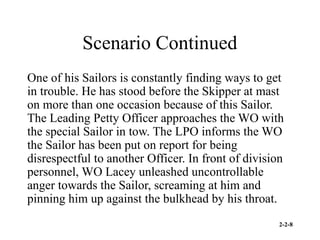 2-2-8
Scenario Continued
One of his Sailors is constantly finding ways to get
in trouble. He has stood before the Skipper at mast
on more than one occasion because of this Sailor.
The Leading Petty Officer approaches the WO with
the special Sailor in tow. The LPO informs the WO
the Sailor has been put on report for being
disrespectful to another Officer. In front of division
personnel, WO Lacey unleashed uncontrollable
anger towards the Sailor, screaming at him and
pinning him up against the bulkhead by his throat.
 