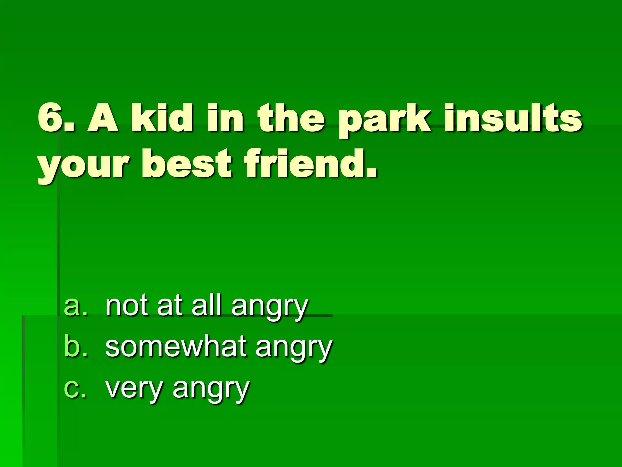 6. A kid in the park insults
your best friend.

a. not at all angry
b. somewhat angry
c. very angry

 