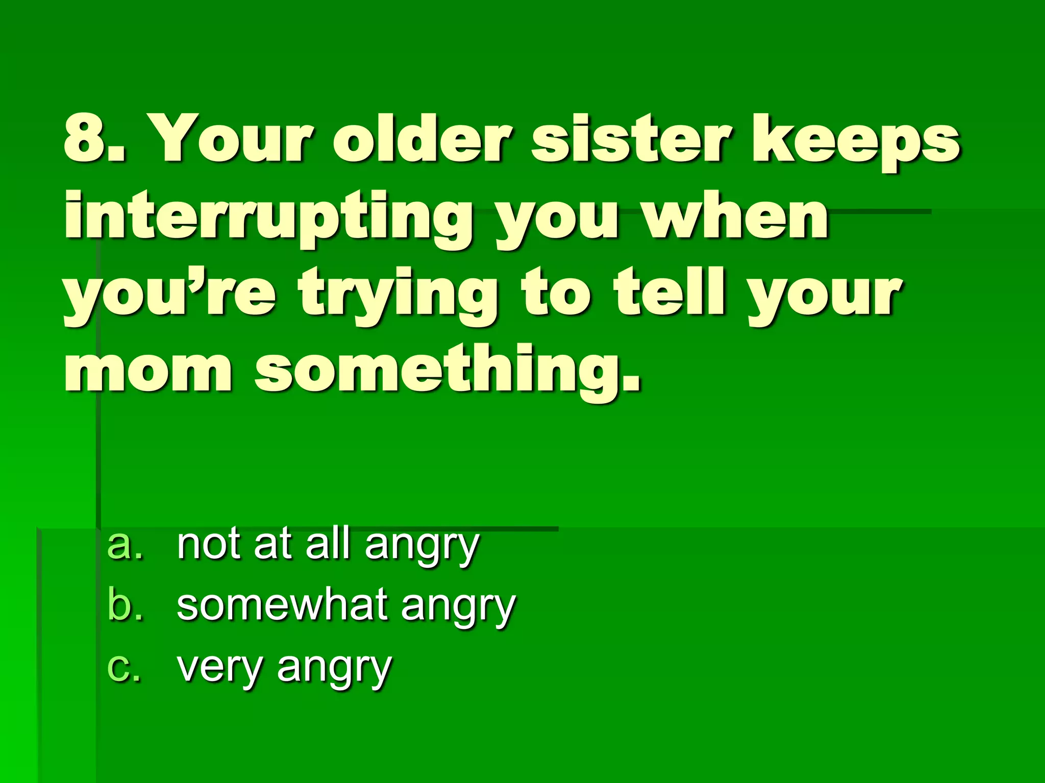 8. Your older sister keeps
interrupting you when
you’re trying to tell your
mom something.
a. not at all angry
b. somewhat angry
c. very angry

 