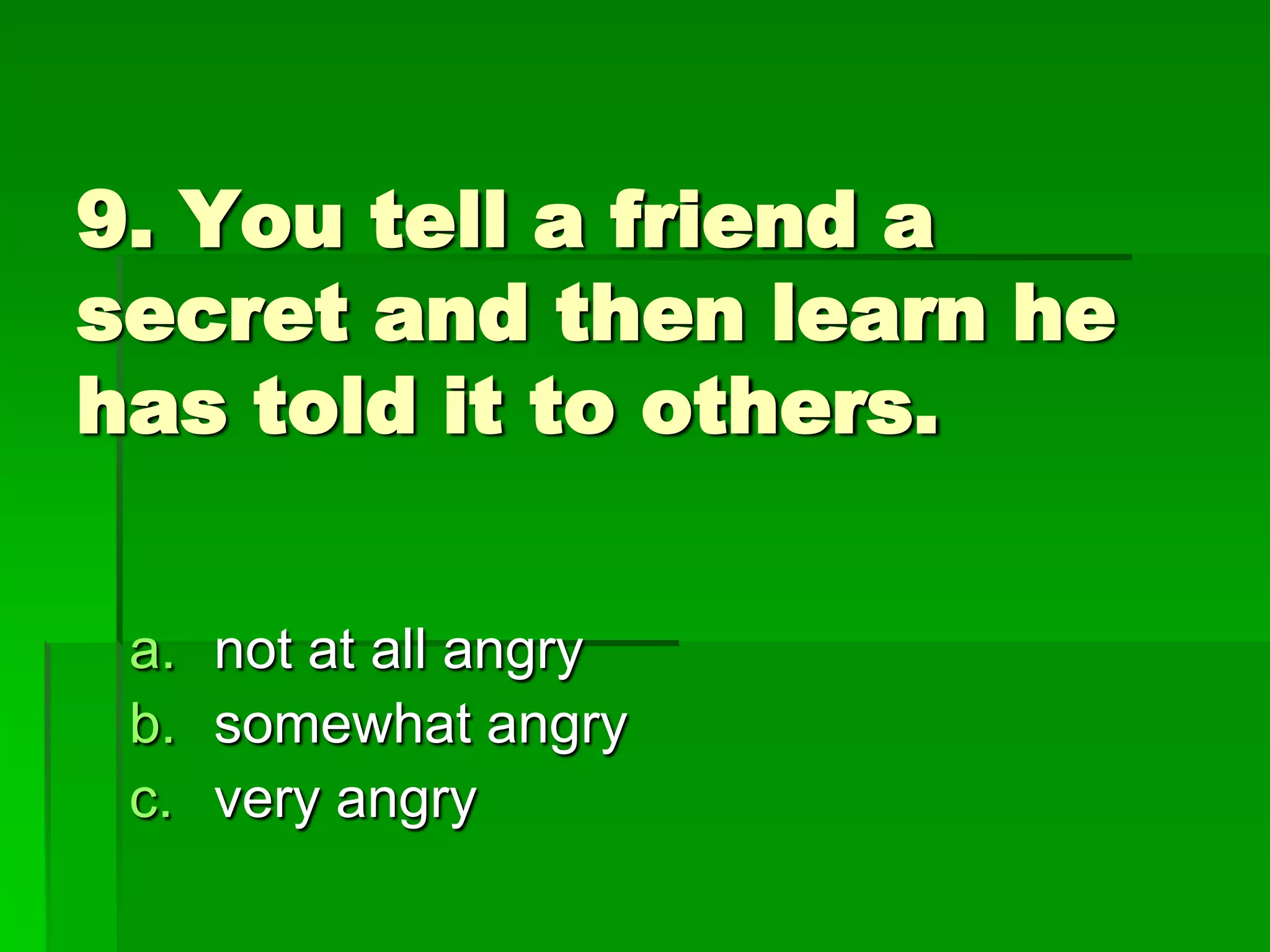9. You tell a friend a
secret and then learn he
has told it to others.
a. not at all angry
b. somewhat angry
c. very angry

 