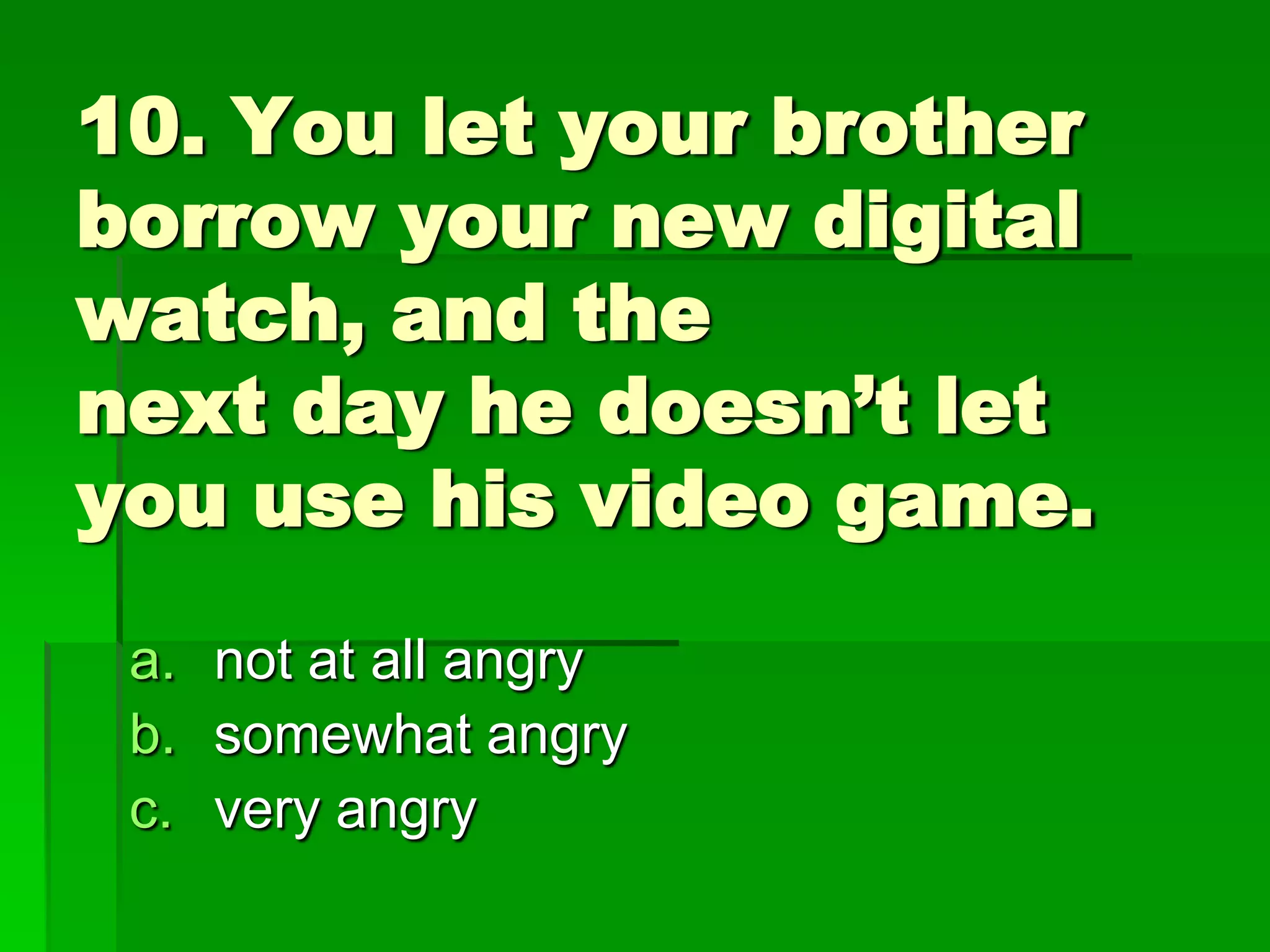 10. You let your brother
borrow your new digital
watch, and the
next day he doesn’t let
you use his video game.
a. not at all angry
b. somewhat angry
c. very angry

 