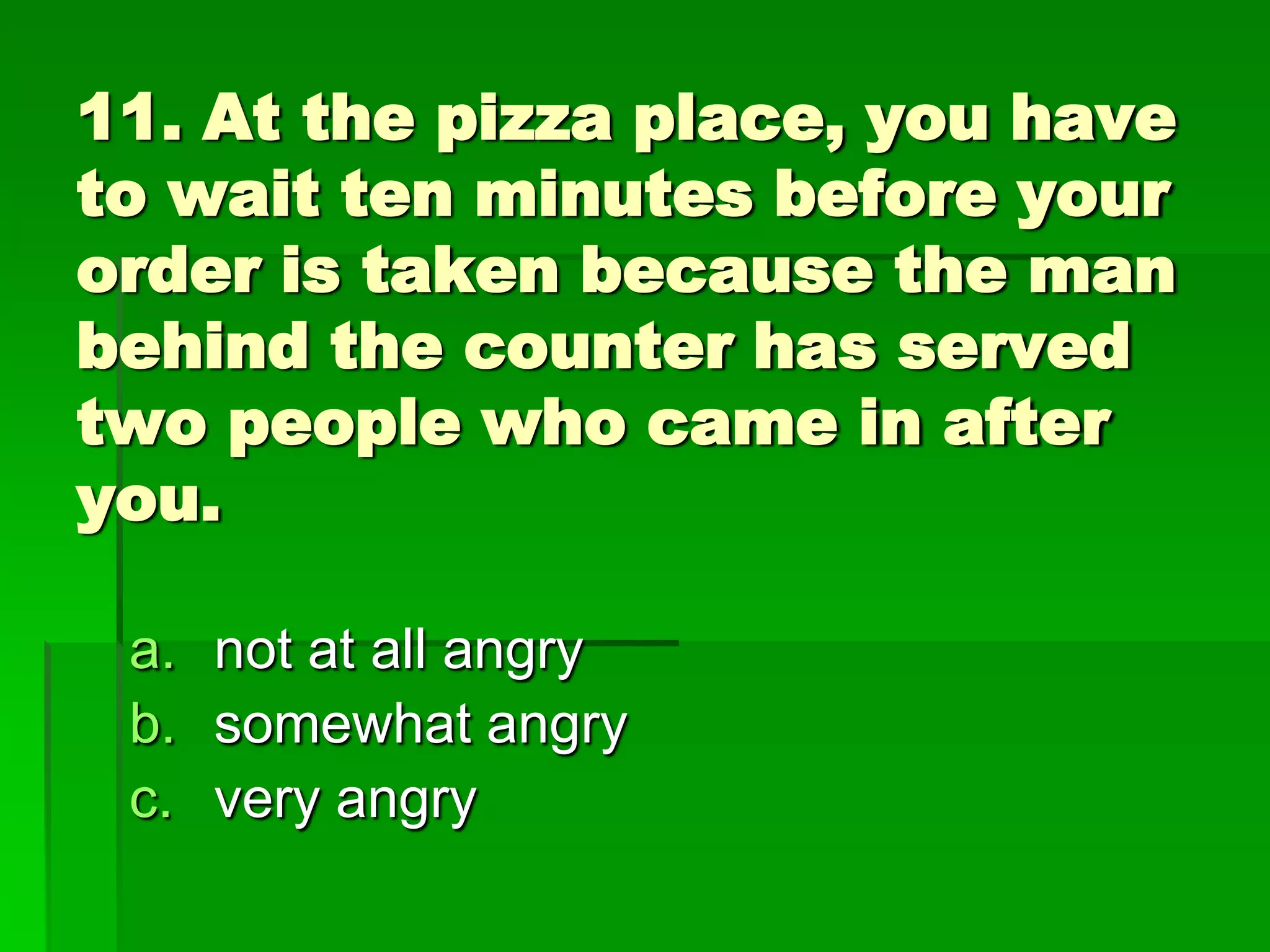 11. At the pizza place, you have
to wait ten minutes before your
order is taken because the man
behind the counter has served
two people who came in after
you.
a. not at all angry
b. somewhat angry
c. very angry

 