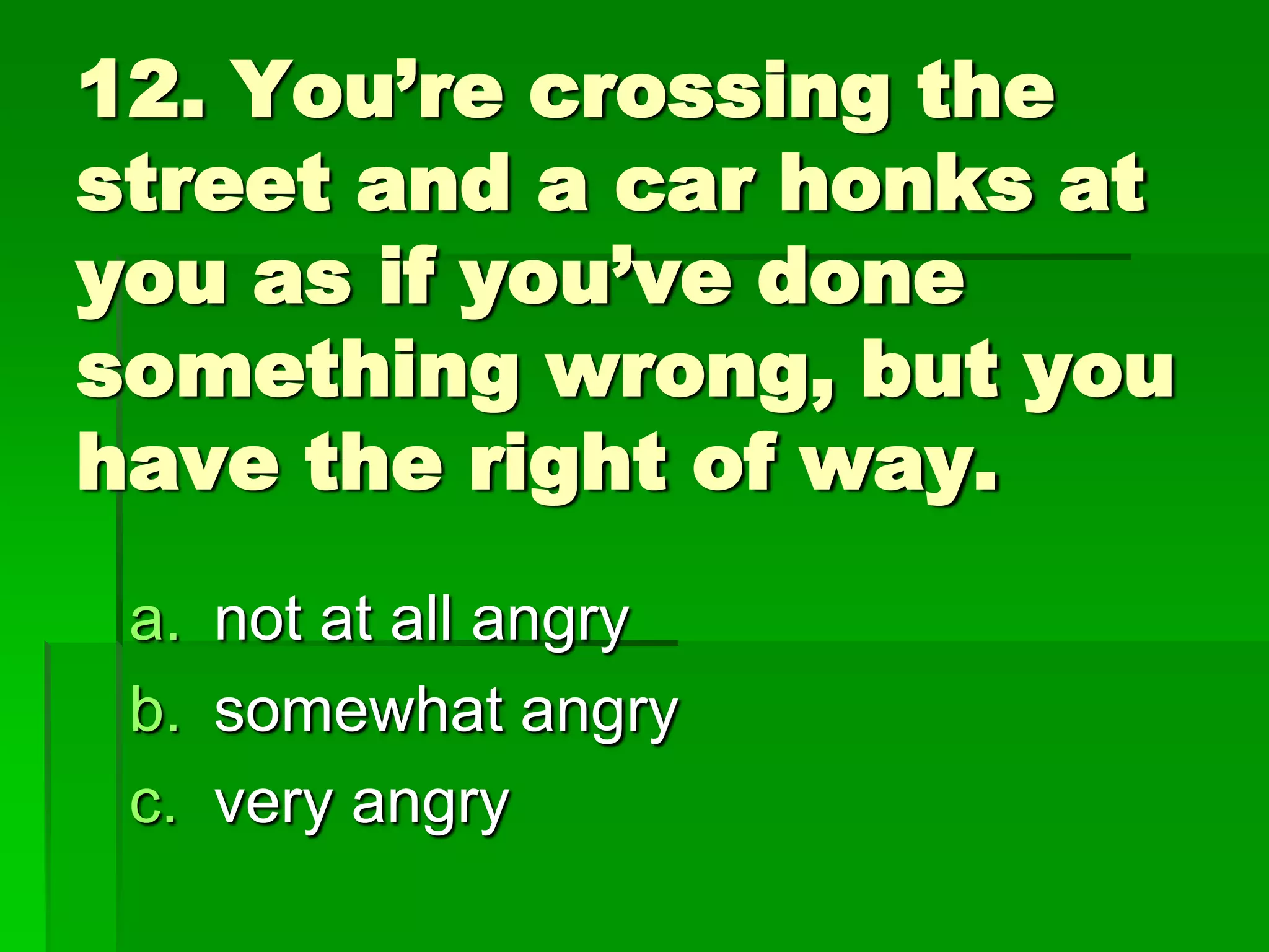 12. You’re crossing the
street and a car honks at
you as if you’ve done
something wrong, but you
have the right of way.
a. not at all angry
b. somewhat angry
c. very angry

 