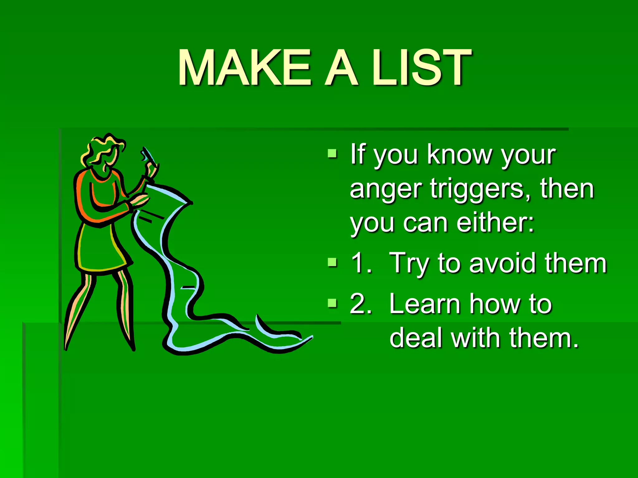 MAKE A LIST
 If you know your
anger triggers, then
you can either:
 1. Try to avoid them
 2. Learn how to
deal with them.

 