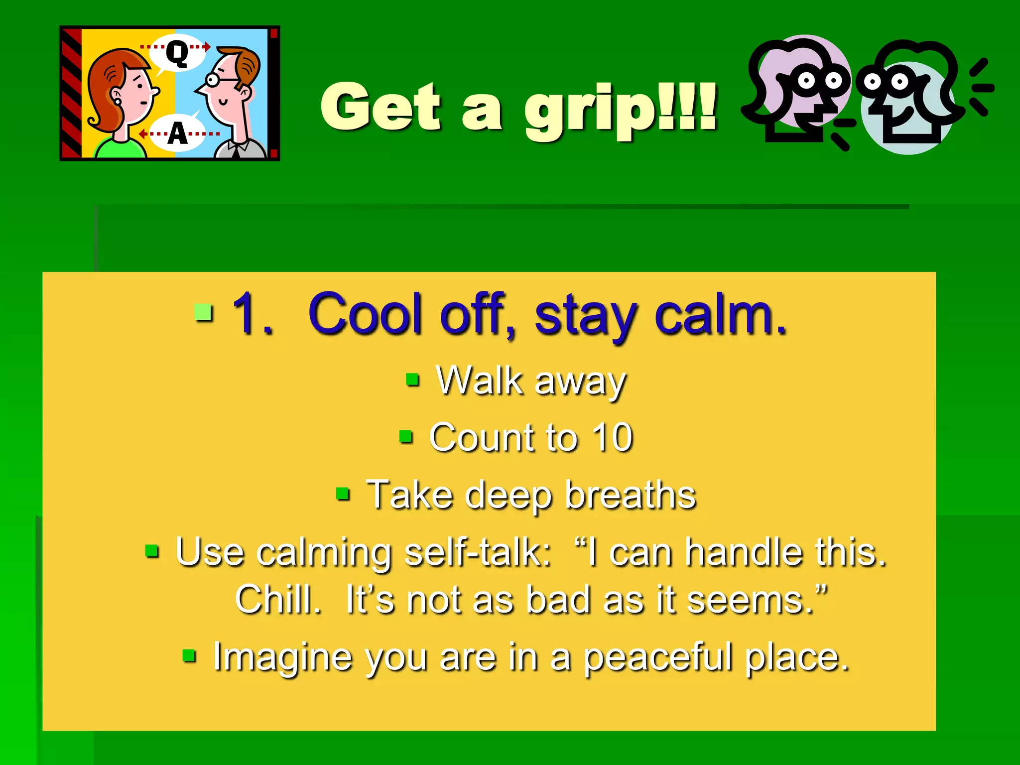 Get a grip!!!
 1. Cool off, stay calm.
 Walk away
 Count to 10
 Take deep breaths
 Use calming self-talk: “I can handle this.
Chill. It’s not as bad as it seems.”
 Imagine you are in a peaceful place.

 