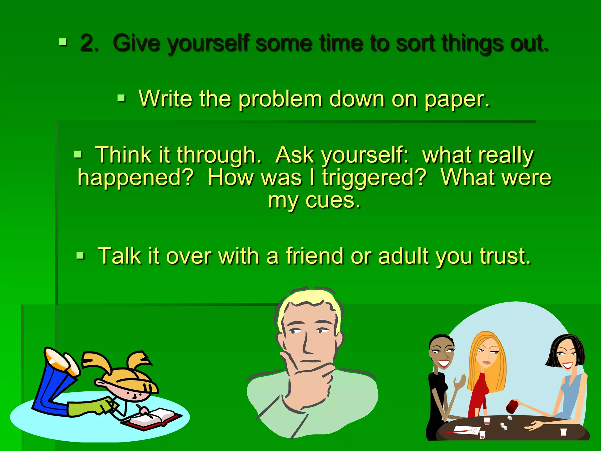  2. Give yourself some time to sort things out.
 Write the problem down on paper.

 Think it through. Ask yourself: what really
happened? How was I triggered? What were
my cues.
 Talk it over with a friend or adult you trust.

 