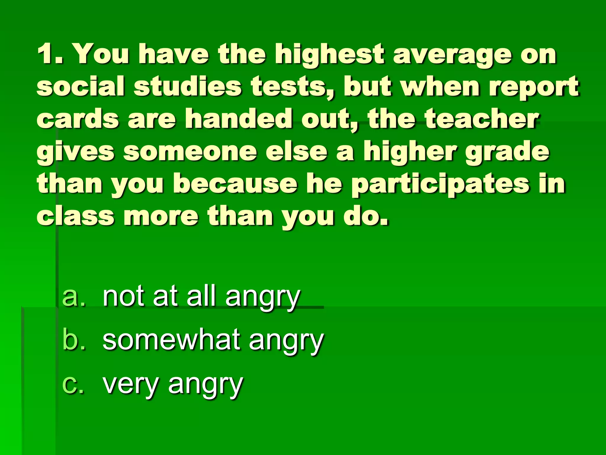 1. You have the highest average on
social studies tests, but when report
cards are handed out, the teacher
gives someone else a higher grade
than you because he participates in
class more than you do.

a. not at all angry
b. somewhat angry
c. very angry

 