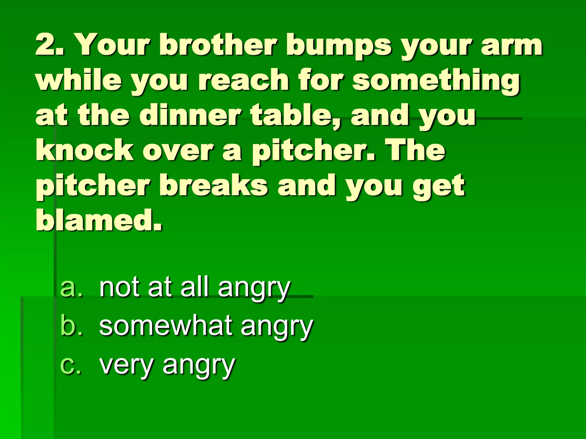 2. Your brother bumps your arm
while you reach for something
at the dinner table, and you
knock over a pitcher. The
pitcher breaks and you get
blamed.
a. not at all angry
b. somewhat angry
c. very angry

 
