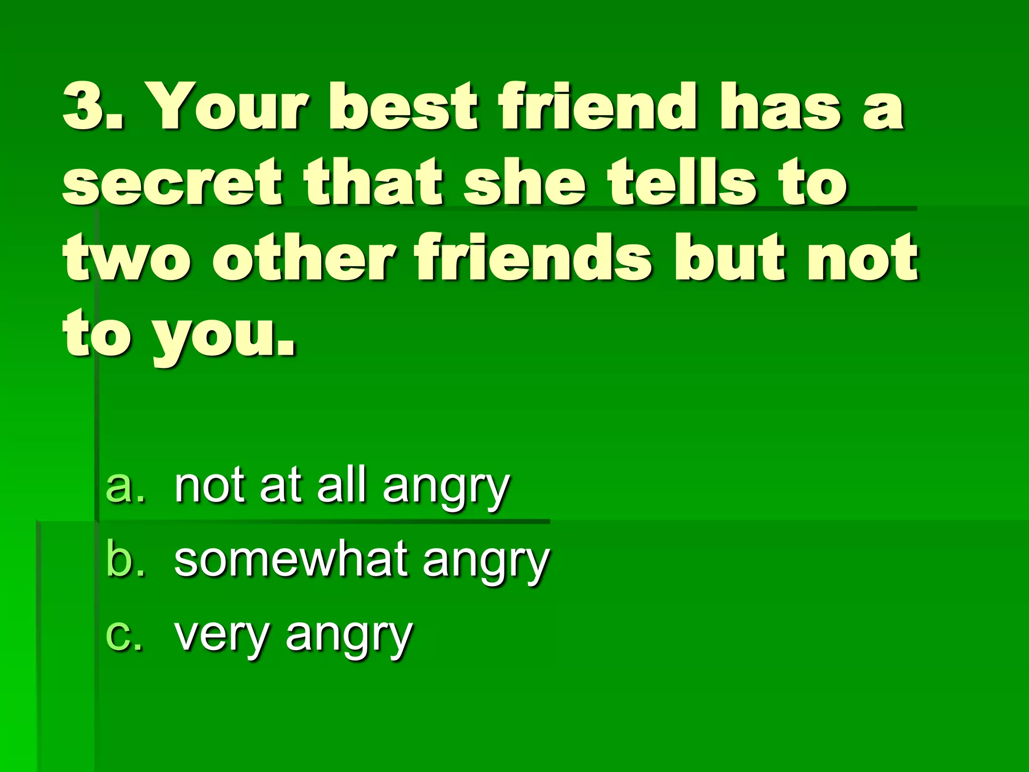 3. Your best friend has a
secret that she tells to
two other friends but not
to you.
a. not at all angry
b. somewhat angry
c. very angry

 