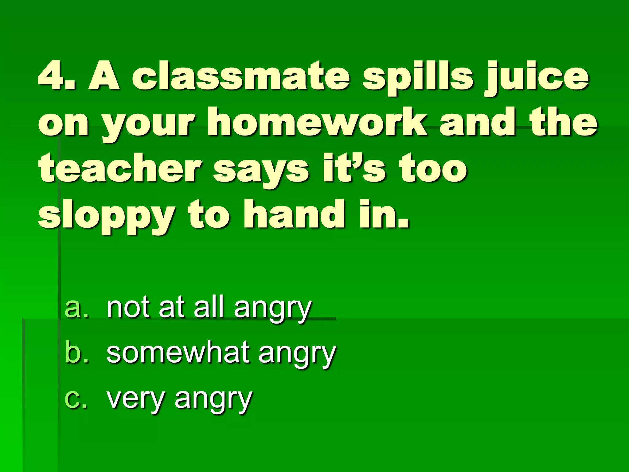 4. A classmate spills juice
on your homework and the
teacher says it’s too
sloppy to hand in.
a. not at all angry
b. somewhat angry
c. very angry

 