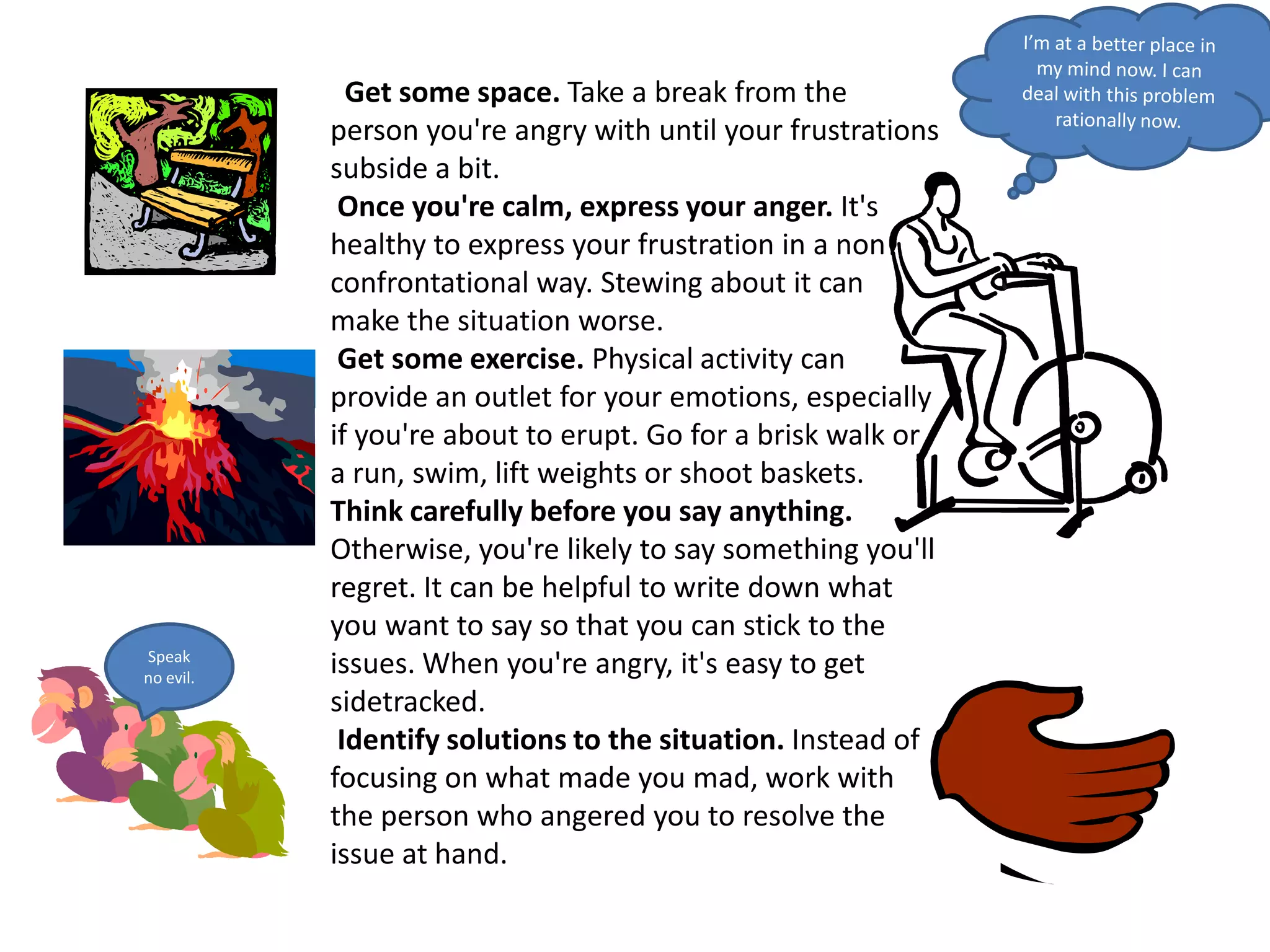 I’m at a better place in my mind now. I can deal with this problem rationally now.  Get some space. Take a break from the person you're angry with until your frustrations subside a bit. Once you're calm, express your anger. It's healthy to express your frustration in a non confrontational way. Stewing about it can make the situation worse. Get some exercise. Physical activity can provide an outlet for your emotions, especially if you're about to erupt. Go for a brisk walk or a run, swim, lift weights or shoot baskets.Think carefully before you say anything. Otherwise, you're likely to say something you'll regret. It can be helpful to write down what you want to say so that you can stick to the issues. When you're angry, it's easy to get sidetracked. Identify solutions to the situation. Instead of focusing on what made you mad, work with the person who angered you to resolve the issue at hand.Speak no evil.