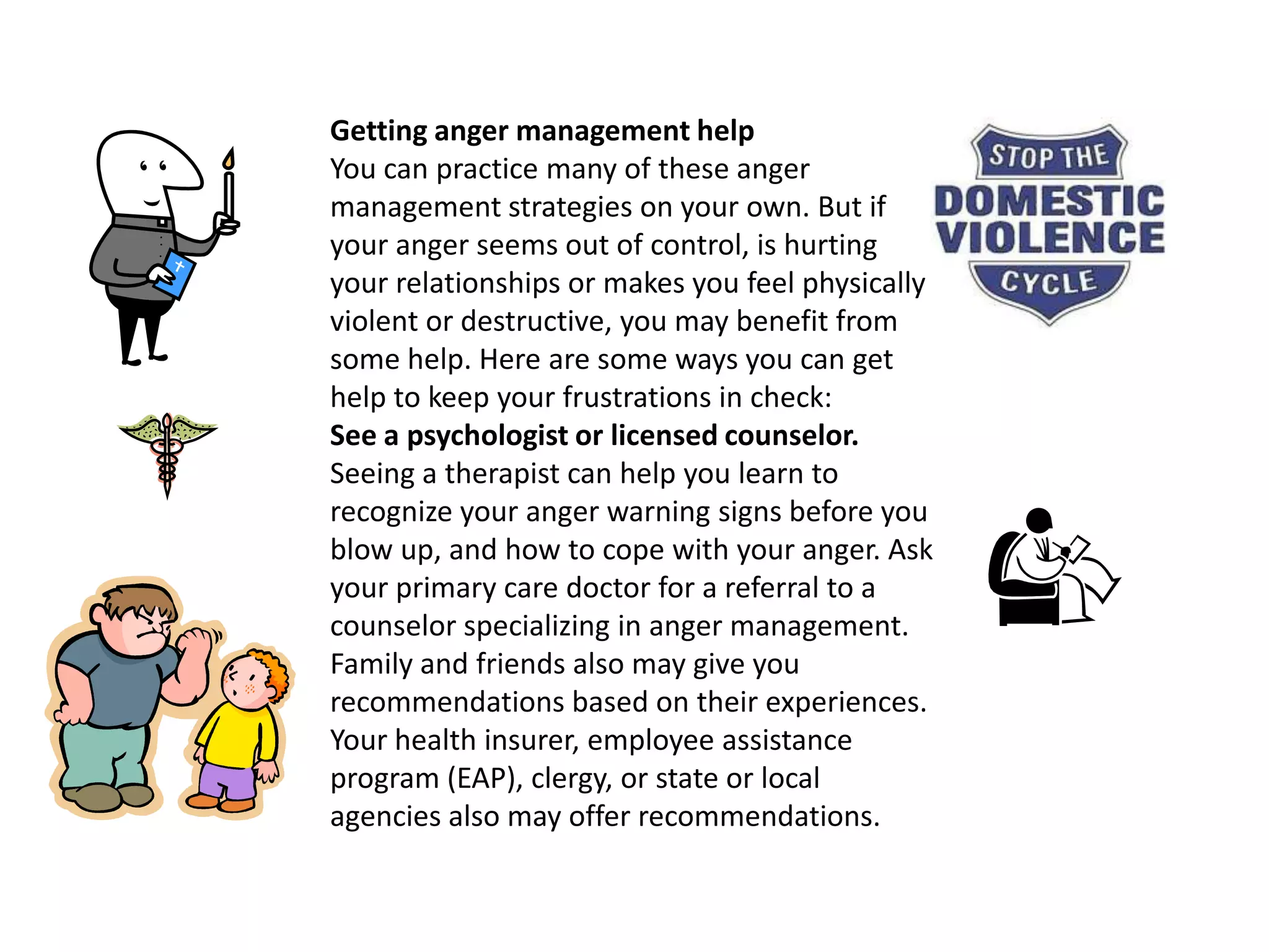 Getting anger management helpYou can practice many of these anger management strategies on your own. But if your anger seems out of control, is hurting your relationships or makes you feel physically violent or destructive, you may benefit from some help. Here are some ways you can get help to keep your frustrations in check: See a psychologist or licensed counselor. Seeing a therapist can help you learn to recognize your anger warning signs before you blow up, and how to cope with your anger. Ask your primary care doctor for a referral to a counselor specializing in anger management. Family and friends also may give you recommendations based on their experiences. Your health insurer, employee assistance program (EAP), clergy, or state or local agencies also may offer recommendations.