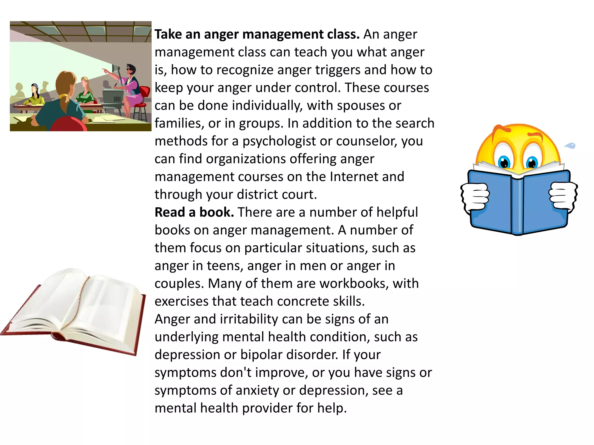 Take an anger management class. An anger management class can teach you what anger is, how to recognize anger triggers and how to keep your anger under control. These courses can be done individually, with spouses or families, or in groups. In addition to the search methods for a psychologist or counselor, you can find organizations offering anger management courses on the Internet and through your district court.Read a book. There are a number of helpful books on anger management. A number of them focus on particular situations, such as anger in teens, anger in men or anger in couples. Many of them are workbooks, with exercises that teach concrete skills.Anger and irritability can be signs of an underlying mental health condition, such as depression or bipolar disorder. If your symptoms don't improve, or you have signs or symptoms of anxiety or depression, see a mental health provider for help. 