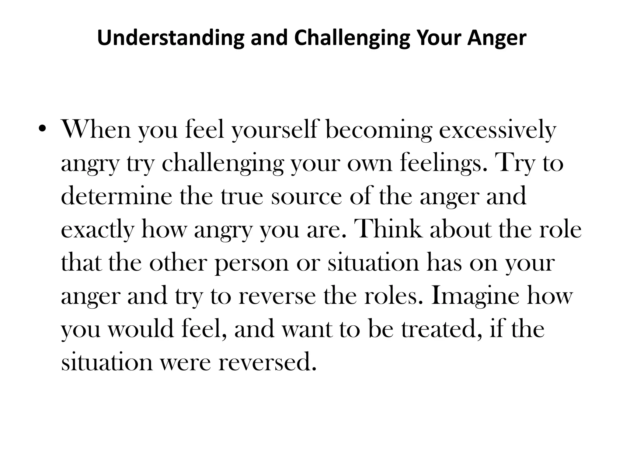 Understanding and Challenging Your Anger When you feel yourself becoming excessively angry try challenging your own feelings. Try to determine the true source of the anger and exactly how angry you are. Think about the role that the other person or situation has on your anger and try to reverse the roles. Imagine how you would feel, and want to be treated, if the situation were reversed. 