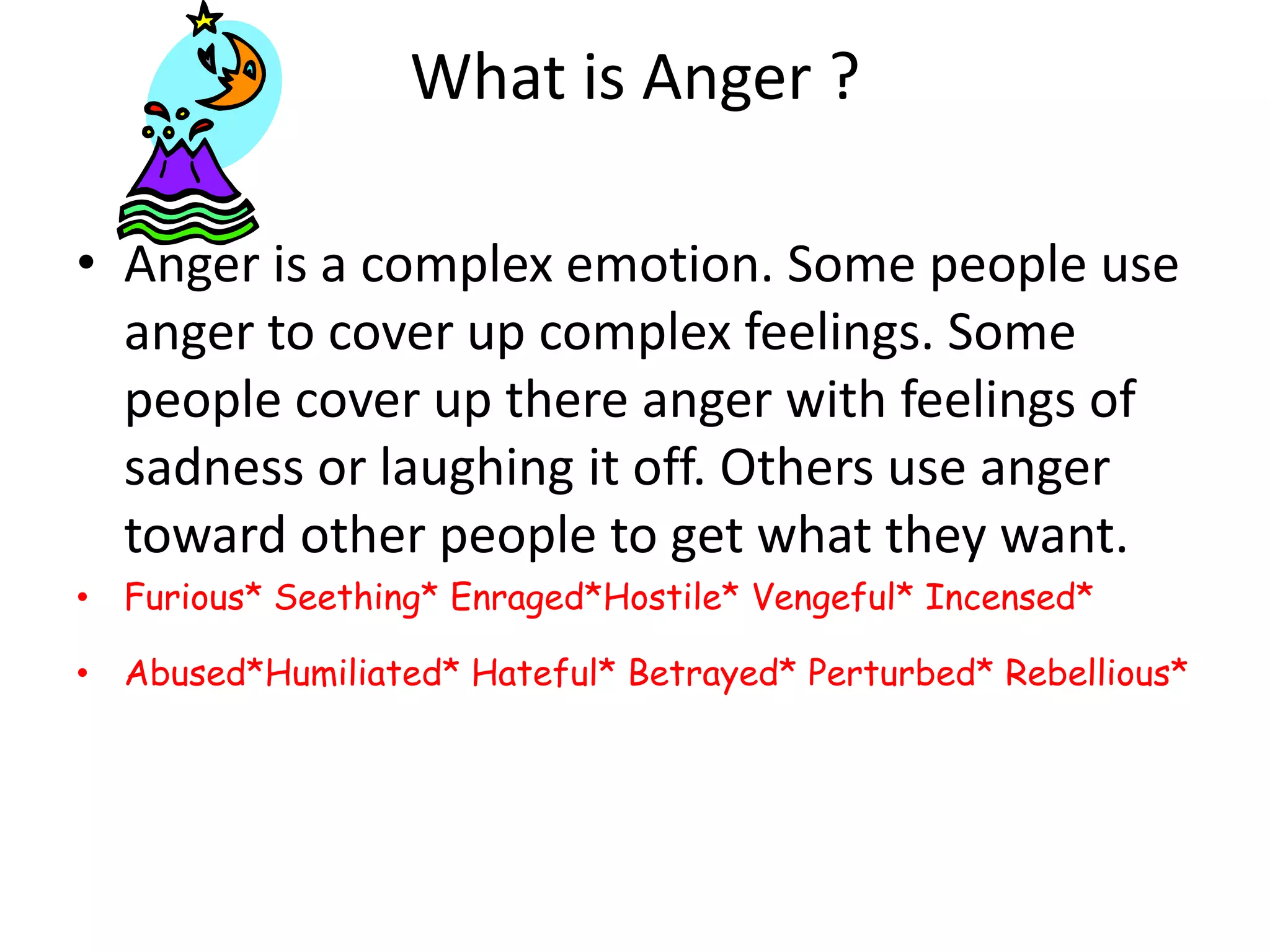 What is Anger ?Anger is a complex emotion. Some people use anger to cover up complex feelings. Some people cover up there anger with feelings of sadness or laughing it off. Others use anger toward other people to get what they want.Furious* Seething* Enraged*Hostile* Vengeful* Incensed*Abused*Humiliated* Hateful* Betrayed* Perturbed* Rebellious*