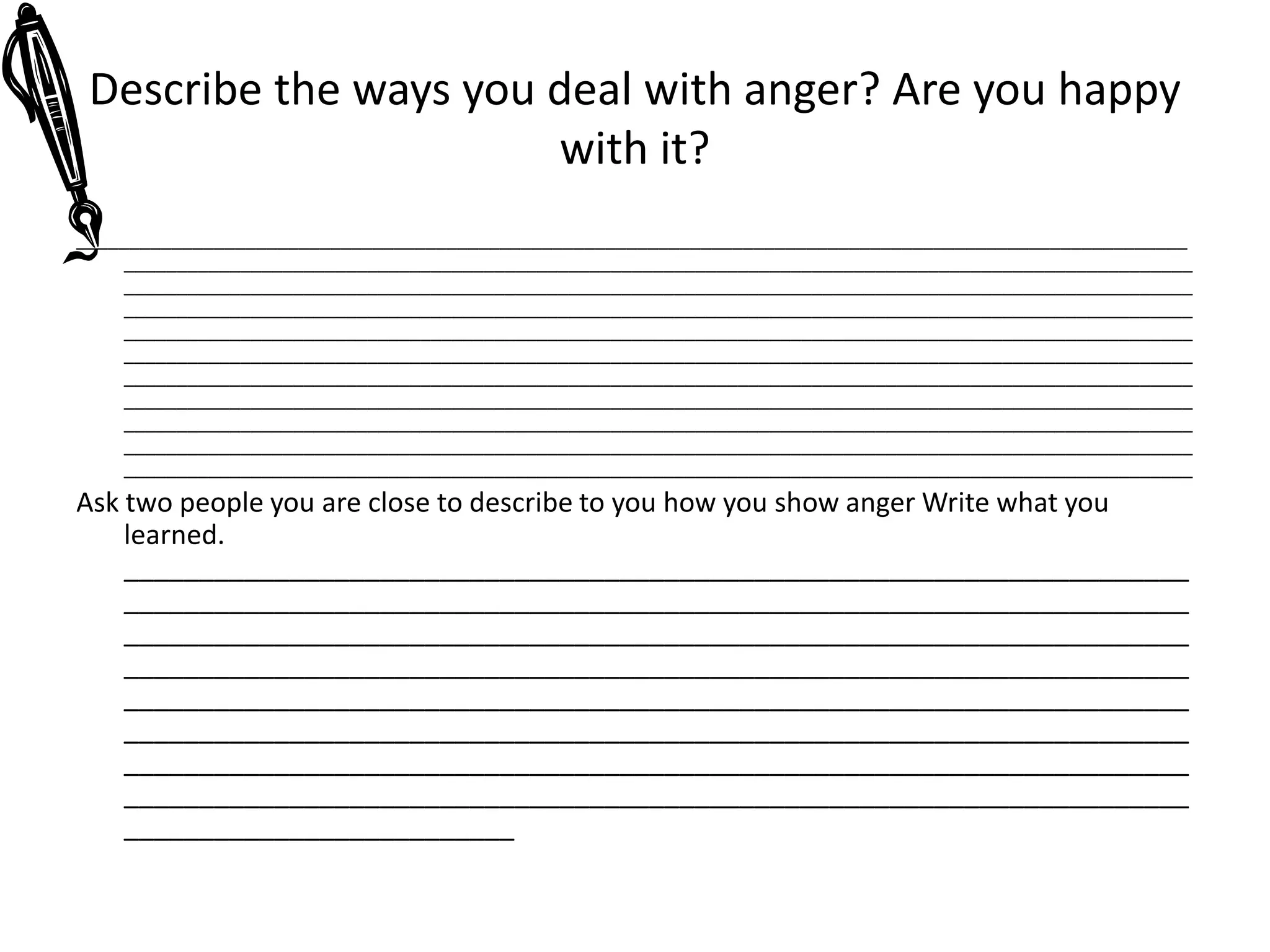Describe the ways you deal with anger? Are you happy with it?___________________________________________________________________________________________________________________________________________________________________________________________________________________________________________________________________________________________________________________________________________________________________________________________________________________________________________________________________________________________________________________________________________________________________________________________________________________________________________________________________________________________________________________________________________________________________________________________________________________________________________________________________________________________________________________________________________________________________________________________________________________________________________________________________________________________________________________________________________________________Ask two people you are close to describe to you how you show anger Write what you learned. __________________________________________________________________________________________________________________________________________________________________________________________________________________________________________________________________________________________________________________________________________________________________________________________________________________________________________________________________________________________________________________________________________________________________________________________________________________