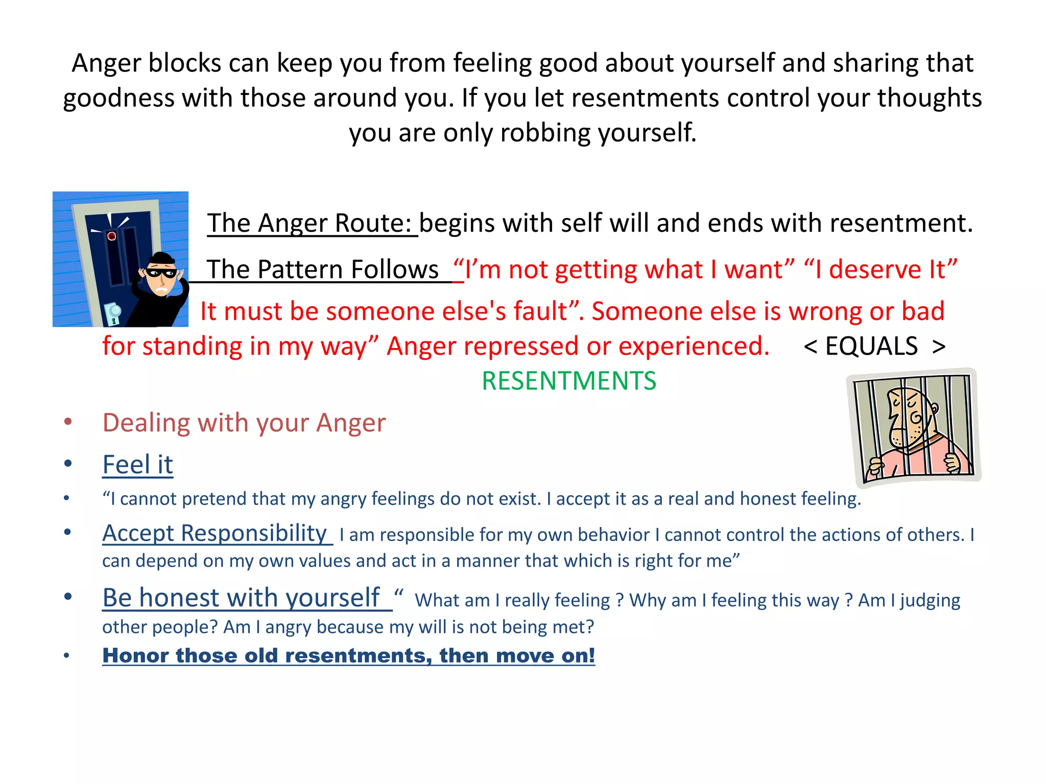 Anger blocks can keep you from feeling good about yourself and sharing that goodness with those around you. If you let resentments control your thoughts you are only robbing yourself.The Anger Route: begins with self will and ends with resentment.               The Pattern Follows  “I’m not getting what I want” “I deserve It”              It must be someone else's fault”. Someone else is wrong or bad for standing in my way” Anger repressed or experienced.     < EQUALS  >                            				RESENTMENTSDealing with your Anger Feel it“I cannot pretend that my angry feelings do not exist. I accept it as a real and honest feeling.Accept Responsibility I am responsible for my own behavior I cannot control the actions of others. I can depend on my own values and act in a manner that which is right for me”Be honest with yourself  “  What am I really feeling ? Why am I feeling this way ? Am I judging other people? Am I angry because my will is not being met?Honor those old resentments, then move on!