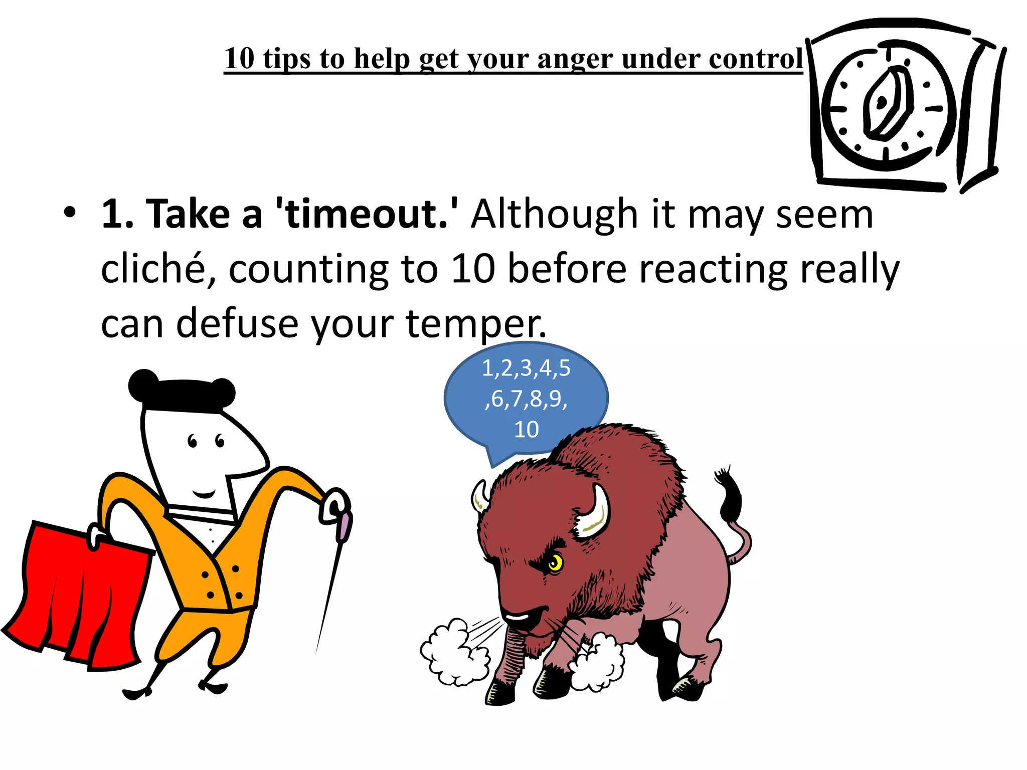 10 tips to help get your anger under control 1. Take a 'timeout.' Although it may seem cliché, counting to 10 before reacting really can defuse your temper.1,2,3,4,5,6,7,8,9,10