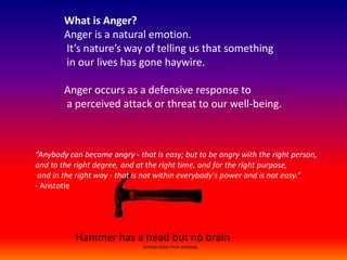 What is Anger?Anger is a natural emotion.  It’s nature’s way of telling us that something  in our lives has gone haywire.  Anger occurs as a defensive response to  a perceived attack or threat to our well-being. “Anybody can become angry - that is easy; but to be angry with the right person,  and to the right degree, and at the right time, and for the right purpose,  and in the right way - that is not within everybody&apos;s power and is not easy.”- Aristotle  Hammer has a head but no brain                                                               Sunday slides from sandeep 