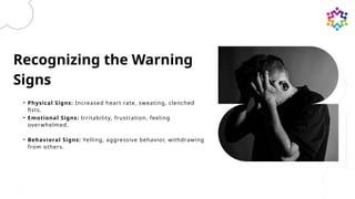 Recognizing the Warning
Signs
• Physical Signs: Increased heart rate, sweating, clenched
fists.
• Emotional Signs: Irritability, frustration, feeling
overwhelmed.
• Behavioral Signs: Yelling, aggressive behavior, withdrawing
from others.
 