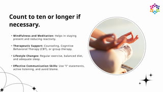 Count to ten or longer if
necessary.
• Mindfulness and Meditation: Helps in staying
present and reducing reactivity.
• Therapeutic Support: Counseling, Cognitive
Behavioral Therapy (CBT), or group therapy.
• Lifestyle Changes: Regular exercise, balanced diet,
and adequate sleep.
• Effective Communication Skills: Use “I” statements,
active listening, and avoid blame.
 
