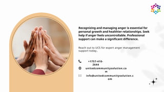 Recognizing and managing anger is essential for
personal growth and healthier relationships. Seek
help if anger feels uncontrollable. Professional
support can make a significant difference.
unitedcommunitysolution.co
m
+1757-410-
2644
Reach out to UCS for expert anger management
support today..
info@unitedcommunitysolution.c
om
 